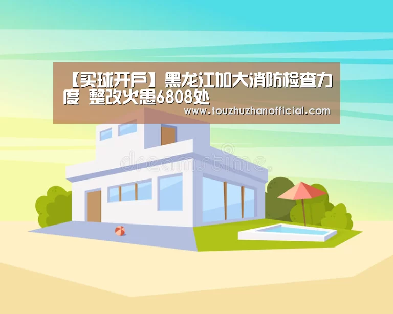 【买球开户】黑龙江加大消防检查力度 整改火患6808处(图3) 买球appapp